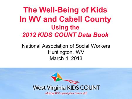 The Well-Being of Kids In WV and Cabell County Using the 2012 KIDS COUNT Data Book National Association of Social Workers Huntington, WV March 4, 2013.