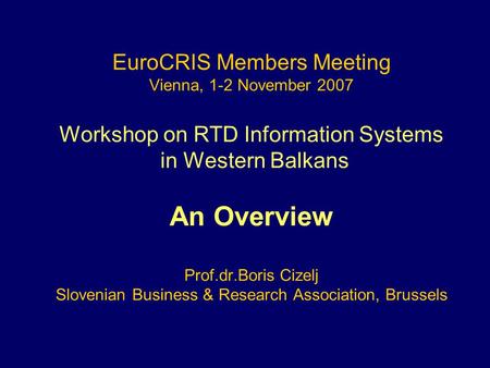EuroCRIS Members Meeting Vienna, 1-2 November 2007 Workshop on RTD Information Systems in Western Balkans An Overview Prof.dr.Boris Cizelj Slovenian Business.