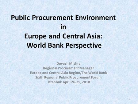 Public Procurement Environment in Europe and Central Asia: World Bank Perspective Devesh Mishra Regional Procurement Manager Europe and Central Asia Region/The.