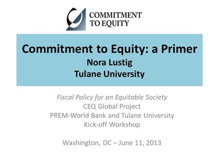 Commitment to Equity: a Primer Nora Lustig Tulane University Fiscal Policy for an Equitable Society CEQ Global Project PREM-World Bank and Tulane University.