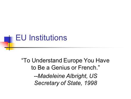 EU Institutions “To Understand Europe You Have to Be a Genius or French.” --Madeleine Albright, US Secretary of State, 1998.