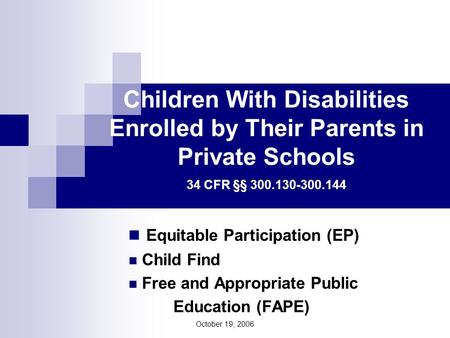 October 19, 2006 Children With Disabilities Enrolled by Their Parents in Private Schools 34 CFR §§ 300.130-300.144 Equitable Participation (EP) Child Find.