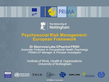 Psychosocial Risk Management: European Framework Dr Stavroula Leka CPsychol FRSH Associate Professor in Occupational Health Psychology PRIMA-EF Manager.