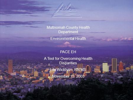 Multnomah County Health Department Environmental Health PACE EH A Tool for Overcoming Health Disparities Lila Wickham, RN MS November 15, 2003.