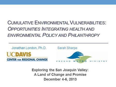 Exploring the San Joaquin Valley: A Land of Change and Promise December 4-6, 2013 Jonathan London, Ph.D. C UMULATIVE E NVIRONMENTAL V ULNERABILITIES :
