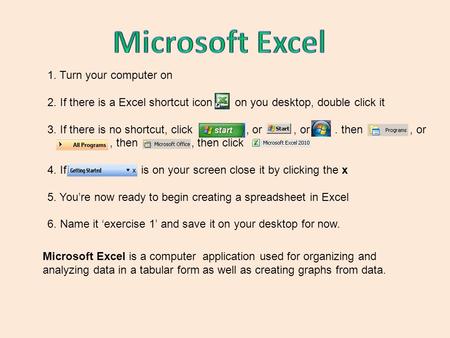 1. Turn your computer on 2. If there is a Excel shortcut icon on you desktop, double click it 3. If there is no shortcut, click, or, or. then, or, then,