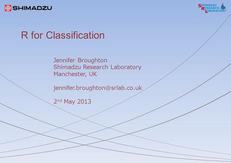 R for Classification Jennifer Broughton Shimadzu Research Laboratory Manchester, UK 2 nd May 2013.
