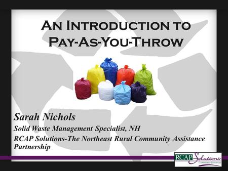 An Introduction to Pay-As-You-Throw Sarah Nichols Solid Waste Management Specialist, NH RCAP Solutions-The Northeast Rural Community Assistance Partnership.