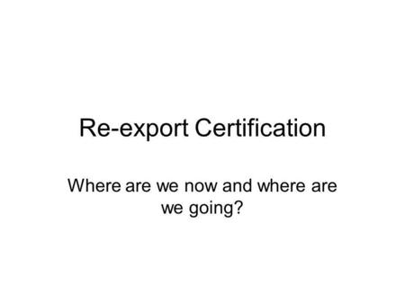 Re-export Certification Where are we now and where are we going?