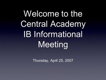 Welcome to the Central Academy IB Informational Meeting Thursday, April 25, 2007.
