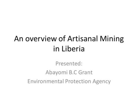 An overview of Artisanal Mining in Liberia Presented: Abayomi B.C Grant Environmental Protection Agency.