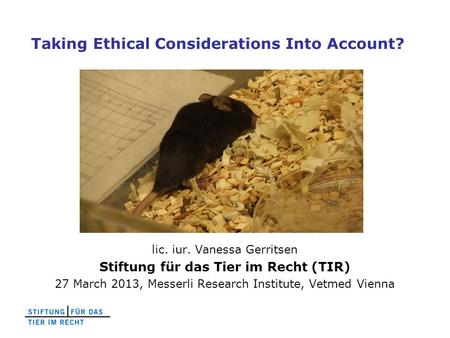 Taking Ethical Considerations Into Account? lic. iur. Vanessa Gerritsen Stiftung für das Tier im Recht (TIR) 27 March 2013, Messerli Research Institute,