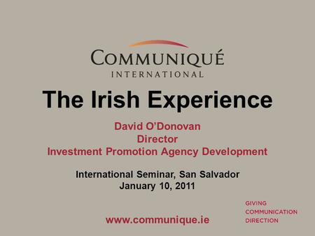 The Irish Experience David O’Donovan Director Investment Promotion Agency Development International Seminar, San Salvador January 10, 2011 www.communique.ie.