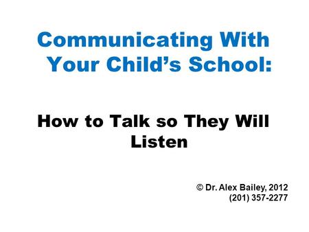 Communicating With Your Child’s School: How to Talk so They Will Listen © Dr. Alex Bailey, 2012 (201) 357-2277.
