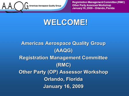 Registration Management Committee (RMC) Other Party Assessor Workshop January 16, 2009 – Orlando, FloridaWELCOME! Americas Aerospace Quality Group (AAQG)