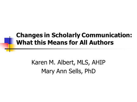 Changes in Scholarly Communication: What this Means for All Authors Karen M. Albert, MLS, AHIP Mary Ann Sells, PhD.