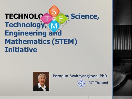 TECHNOLOGY:The Science, Technology, Engineering and Mathematics (STEM) Initiative Pornpun Waitayangkoon, PhD. IPST, Thailand.