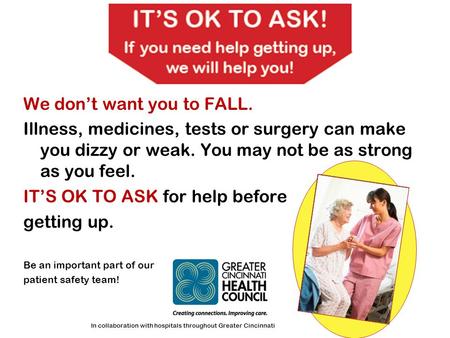 We don’t want you to FALL. Illness, medicines, tests or surgery can make you dizzy or weak. You may not be as strong as you feel. IT’S OK TO ASK for help.