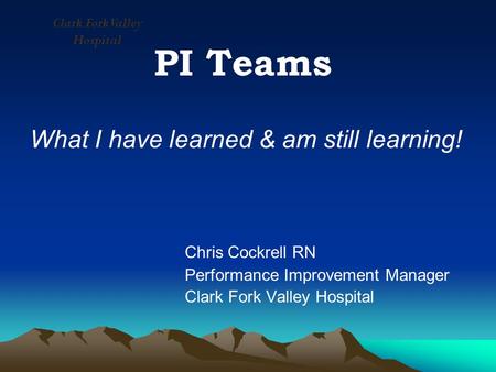 PI Teams What I have learned & am still learning! Chris Cockrell RN Performance Improvement Manager Clark Fork Valley Hospital.