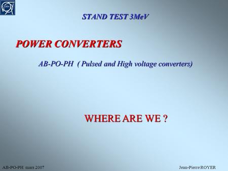 STAND TEST 3MeV AB-PO-PH mars 2007Jean-Pierre ROYER POWER CONVERTERS AB-PO-PH ( Pulsed and High voltage converters) WHERE ARE WE ?