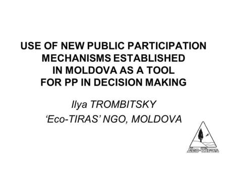 USE OF NEW PUBLIC PARTICIPATION MECHANISMS ESTABLISHED IN MOLDOVA AS A TOOL FOR PP IN DECISION MAKING Ilya TROMBITSKY ‘Eco-TIRAS’ NGO, MOLDOVA.
