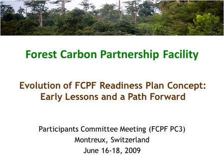 Forest Carbon Partnership Facility Participants Committee Meeting (FCPF PC3) Montreux, Switzerland June 16-18, 2009 Evolution of FCPF Readiness Plan Concept: