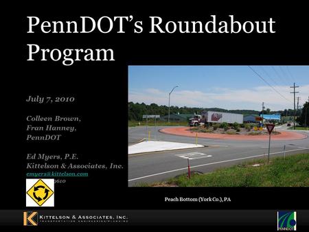 PennDOT’s Roundabout Program July 7, 2010 Colleen Brown, Fran Hanney, PennDOT Ed Myers, P.E. Kittelson & Associates, Inc. (410) 347-9610.