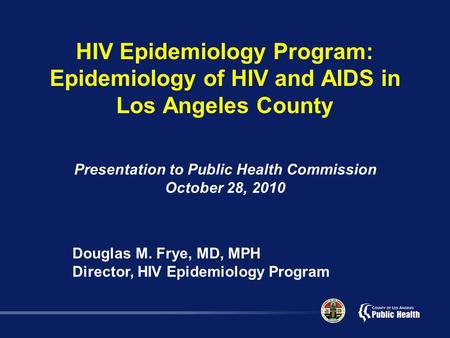 HIV Epidemiology Program: Epidemiology of HIV and AIDS in Los Angeles County Presentation to Public Health Commission October 28, 2010 Douglas M. Frye,