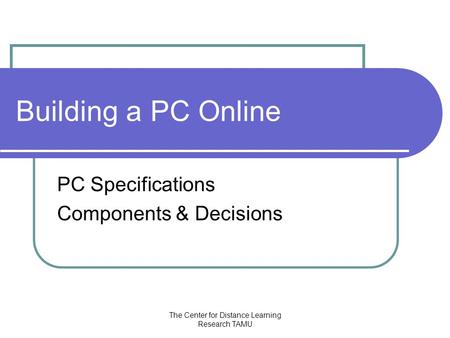 The Center for Distance Learning Research TAMU Building a PC Online PC Specifications Components & Decisions.