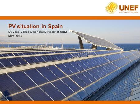 PV situation in Spain By José Donoso, General Director of UNEF May, 2013.