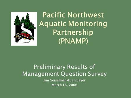 Preliminary Results of Management Question Survey Jim Geiselman & Jen Bayer March 16, 2006 Pacific Northwest Aquatic Monitoring Partnership (PNAMP)