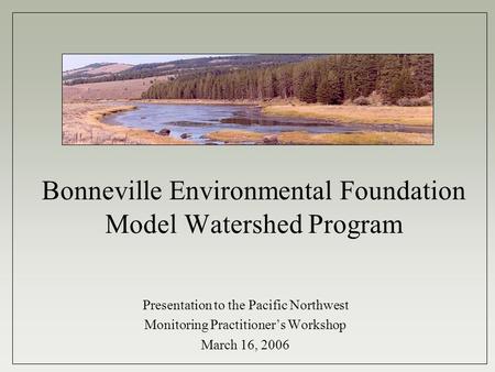 Bonneville Environmental Foundation Model Watershed Program Presentation to the Pacific Northwest Monitoring Practitioner’s Workshop March 16, 2006.