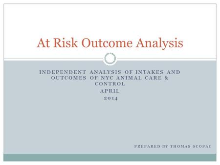 INDEPENDENT ANALYSIS OF INTAKES AND OUTCOMES OF NYC ANIMAL CARE & CONTROL APRIL 2014 At Risk Outcome Analysis PREPARED BY THOMAS SCOPAC.