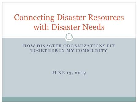 HOW DISASTER ORGANIZATIONS FIT TOGETHER IN MY COMMUNITY JUNE 13, 2013 Connecting Disaster Resources with Disaster Needs.