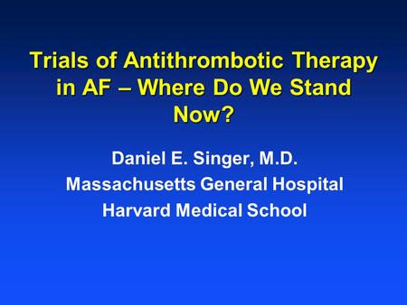 Trials of Antithrombotic Therapy in AF – Where Do We Stand Now? Daniel E. Singer, M.D. Massachusetts General Hospital Harvard Medical School.