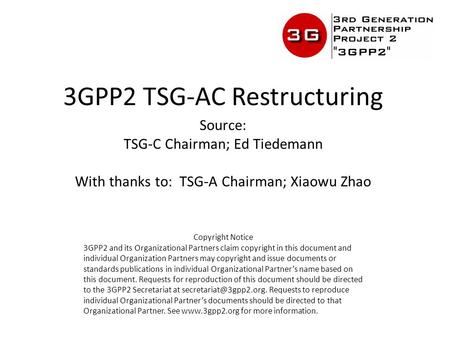 3GPP2 TSG-AC Restructuring Source: TSG-C Chairman; Ed Tiedemann With thanks to: TSG-A Chairman; Xiaowu Zhao Copyright Notice 3GPP2 and its Organizational.