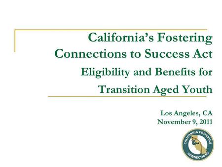 California’s Fostering Connections to Success Act Eligibility and Benefits for Transition Aged Youth Los Angeles, CA November 9, 2011.