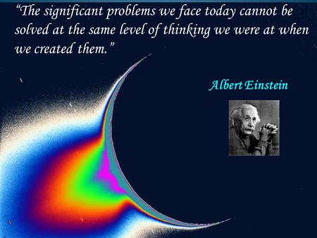 “The significant problems we face today cannot be solved at the same level of thinking we were at when we created them.” Albert Einstein.