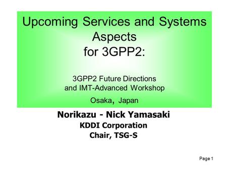 Page 1 Norikazu - Nick Yamasaki KDDI Corporation Chair, TSG-S Upcoming Services and Systems Aspects for 3GPP2: 3GPP2 Future Directions and IMT-Advanced.