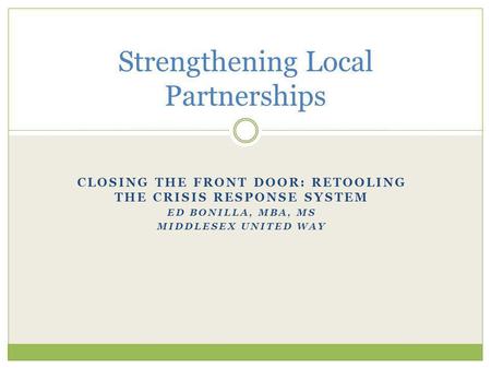 CLOSING THE FRONT DOOR: RETOOLING THE CRISIS RESPONSE SYSTEM ED BONILLA, MBA, MS MIDDLESEX UNITED WAY Strengthening Local Partnerships.