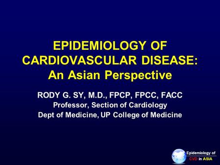 EPIDEMIOLOGY OF CARDIOVASCULAR DISEASE: An Asian Perspective RODY G. SY, M.D., FPCP, FPCC, FACC Professor, Section of Cardiology Dept of Medicine, UP College.