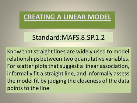 Standard:MAFS.8.SP.1.2 CREATING A LINEAR MODEL Know that straight lines are widely used to model relationships between two quantitative variables. For.