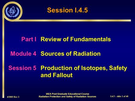 4/2003 Rev 2 I.4.5 – slide 1 of 40 Session I.4.5 Part I Review of Fundamentals Module 4Sources of Radiation Session 5Production of Isotopes, Safety and.