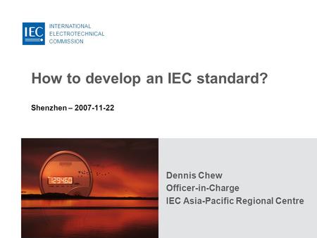 INTERNATIONAL ELECTROTECHNICAL COMMISSION How to develop an IEC standard? Shenzhen – 2007-11-22 Dennis Chew Officer-in-Charge IEC Asia-Pacific Regional.