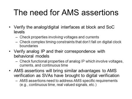 The need for AMS assertions Verify the analog/digital interfaces at block and SoC levels –Check properties involving voltages and currents –Check complex.