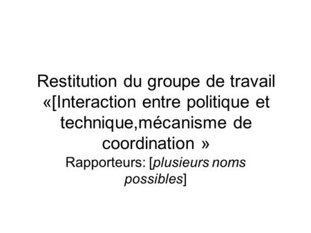 Restitution du groupe de travail «[Interaction entre politique et technique,mécanisme de coordination » Rapporteurs: [plusieurs noms possibles]