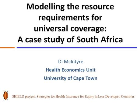 Modelling the resource requirements for universal coverage: A case study of South Africa Di McIntyre Health Economics Unit University of Cape Town SHIELD.