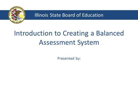 Introduction to Creating a Balanced Assessment System Presented by: Illinois State Board of Education.