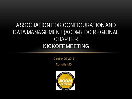 October 25, 2013 Rockville MD ASSOCIATION FOR CONFIGURATION AND DATA MANAGEMENT (ACDM) DC REGIONAL CHAPTER KICKOFF MEETING.