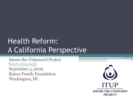 Health Reform: A California Perspective Insure the Uninsured Project (www.itup.org)www.itup.org September 3, 2009 Kaiser Family Foundation Washington,